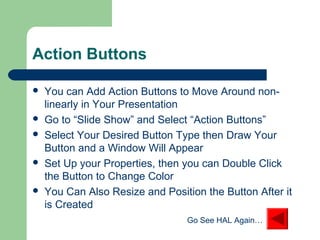 Action Buttons
 You can Add Action Buttons to Move Around non-
linearly in Your Presentation
 Go to “Slide Show” and Select “Action Buttons”
 Select Your Desired Button Type then Draw Your
Button and a Window Will Appear
 Set Up your Properties, then you can Double Click
the Button to Change Color
 You Can Also Resize and Position the Button After it
is Created
Go See HAL Again…
 