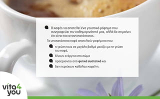Ο σύγχρονος τρόπος ζωής πολλές φορές επιβάλει την
κατανάλωση µεγάλων ποσοτήτων καφέ την ηµέρα
(>3 µερίδες).
η γεύση τους σε µεγάλο βαθµό µοιάζει µε τη γεύση
του καφέ,
δίνουν ενέργεια στο σώµα
προέρχονται από φυτικά συστατικά και 
δεν περιέχουν καθόλου καφεΐνη.
Τα υποκατάστατα καφέ αποτελούν ροφήµατα που:
Ο καφές να αποτελεί ένα γευστικό ρόφηµα που
συντροφεύει την καθηµερινότητά µας, αλλά δε σηµαίνει
ότι είναι και αναντικατάστατος.
 