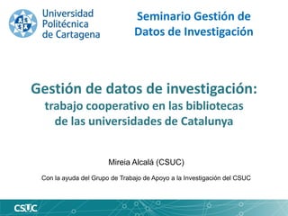 Gestión de datos de investigación:
trabajo cooperativo en las bibliotecas
de las universidades de Catalunya
Seminario Gestión de
Datos de Investigación
Mireia Alcalá (CSUC)
Con la ayuda del Grupo de Trabajo de Apoyo a la Investigación del CSUC
 