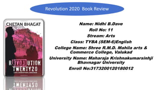 Revolution 2020 Book Review
Name: Nidhi B.Dave
Roll No: 11
Stream: Arts
Class: TYBA (SEM-6)English
College Name: Shree R.M.D. Mahila arts &
Commerce College, Valukad
University Name: Maharaja Krishnakumarsinhji
Bhavnagar University
Enroll No:3173200120180012
 