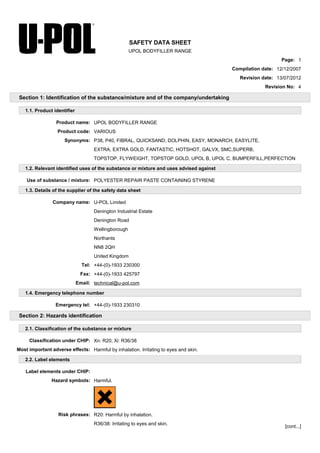 SAFETY DATA SHEET
UPOL BODYFILLER RANGE
Page: 1
Compilation date: 12/12/2007
Revision date: 13/07/2012
Revision No: 4
Section 1: Identification of the substance/mixture and of the company/undertaking
1.1. Product identifier
Product name: UPOL BODYFILLER RANGE
Product code: VARIOUS
Synonyms: P38, P40, FIBRAL, QUICKSAND, DOLPHIN, EASY, MONARCH, EASYLITE,
EXTRA, EXTRA GOLD, FANTASTIC, HOTSHOT, GALVX, SMC,SUPERB,
TOPSTOP, FLYWEIGHT, TOPSTOP GOLD, UPOL B, UPOL C, BUMPERFILL,PERFECTION
1.2. Relevant identified uses of the substance or mixture and uses advised against
Use of substance / mixture: POLYESTER REPAIR PASTE CONTAINING STYRENE
1.3. Details of the supplier of the safety data sheet
Company name: U-POL Limited
Denington Industrial Estate
Denington Road
Wellingborough
Northants
NN8 2QH
United Kingdom
Tel: +44-(0)-1933 230300
Fax: +44-(0)-1933 425797
Email: technical@u-pol.com
1.4. Emergency telephone number
Emergency tel: +44-(0)-1933 230310
Section 2: Hazards identification
2.1. Classification of the substance or mixture
Classification under CHIP: Xn: R20; Xi: R36/38
Most important adverse effects: Harmful by inhalation. Irritating to eyes and skin.
2.2. Label elements
Label elements under CHIP:
Hazard symbols: Harmful.
Risk phrases: R20: Harmful by inhalation.
R36/38: Irritating to eyes and skin.
[cont...]
 