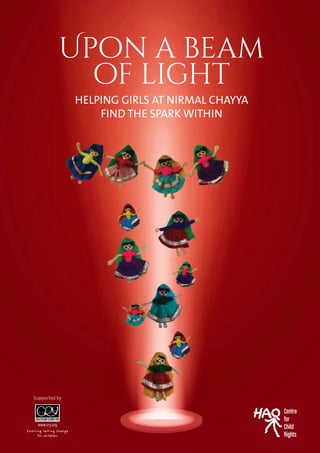 01
Upon a beam
of light
HELPING GIRLS AT NIRMAL CHAYYA
FIND THE SPARK WITHIN
Centre
for
Child
Rights
HHEELLLPPPIIINNGG GGIIRRLLS AATT NIRRRMMMAAALL CCHHAAAYYYYYYAAAA
FIND THE SPARK WITHIN
Supported by
 