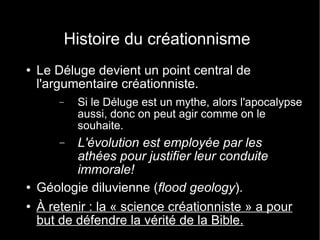Histoire du créationnisme Le Déluge devient un point central de l'argumentaire créationniste. Si le Déluge est un mythe, alors l'apocalypse aussi, donc on peut agir comme on le souhaite. L'évolution est employée par les athées pour justifier leur conduite immorale! Géologie diluvienne ( flood geology ). À retenir : la « science créationniste » a pour but de défendre la vérité de la Bible. 