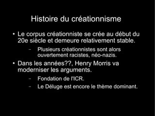 Histoire du créationnisme Le corpus créationniste se crée au début du 20e siècle et demeure relativement stable. Plusieurs créationnistes sont alors ouvertement racistes, néo-nazis. Dans les années??, Henry Morris va moderniser les arguments. Fondation de l'ICR. Le Déluge est encore le thème dominant. 