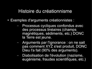 Histoire du créationnisme Exemples d'arguments créationnistes : Processus cycliques confondus avec des processus linéaires (champs magnétiques, sédiments, etc.) DONC la Terre est jeune. Arguments par l'ignorance : on ne sait pas comment XYZ s'est produit, DONC Dieu l'a fait (90% des arguments). Diabolisation de l'évolution (nazisme, eugénisme, fraudes scientifiques, etc.) 