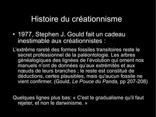 Histoire du créationnisme 1977, Stephen J. Gould fait un cadeau inestimable aux créationnistes : L’extrême rareté des formes fossiles transitoires reste le secret professionnel de la paléontologie. Les arbres généalogiques des lignées de l’évolution qui ornent nos manuels n’ont de données qu’aux extrémités et aux n œ uds de leurs branches ; le reste est constitué de déductions, certes plausibles, mais qu'aucun fossile ne vient confirmer. (Gould,  Le Pouce du Panda,  pp 207-208) Quelques lignes plus bas: « C'est le gradualisme qu'il faut rejeter, et non le darwinisme. » 