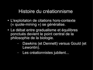 Histoire du créationnisme L'exploitaton de citations hors-contexte (« quote-mining ») se généralise. Le débat entre gradualisme et équilibres ponctués devient le point central de la philosophie de la biologie. Dawkins (et Dennett) versus Gould (et Lewontin). Les créationnistes jubilent... 