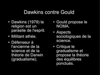 Dawkins contre Gould Dawkins (1979) la religion est un parasite de l'esprit. Militant athée. Défenseur à l'ancienne de la science et de la théorie de Darwin (gradualisme). Gould propose le NOMA. Aspects sociologiques de la science. Critique le gradualisme et propose la théorie des équilibres ponctués. 