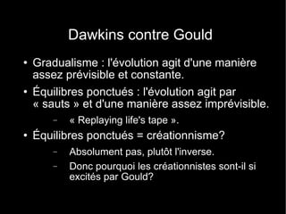 Dawkins contre Gould Gradualisme : l'évolution agit d'une manière assez prévisible et constante. Équilibres ponctués : l'évolution agit par « sauts » et d'une manière assez imprévisible. « Replaying life's tape ». Équilibres ponctués = créationnisme? Absolument pas, plutôt l'inverse. Donc pourquoi les créationnistes sont-il si excités par Gould? 