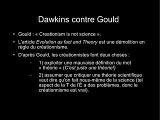 Dawkins contre Gould Gould : « Creationism is not science ». L'article  Evolution as fact and Theory  est une démolition en règle du créationnisme. D'après Gould, les créationnistes font deux choses : 1) exploiter une mauvaise définition du mot « théorie » ( C'est juste une théorie!) 2) assumer que critiquer une théorie scientifique veut dire qu'on fait nous-même de la science (tel aspect de la T de l'É a des problèmes, donc le créationnisme est vrai). 