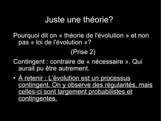 Juste une théorie? Pourquoi dit on « théorie de l'évolution » et non pas « loi de l'évolution »? (Prise 2) Contingent : contraire de « nécessaire ». Qui aurait pu être autrement. À retenir : L'évolution est un processus contingent. On y observe des régularités, mais celles-ci sont largement probabilistes et contingentes. 