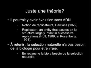 Juste une théorie? Il pourrait y avoir évolution sans ADN. Notion de réplicateurs, Dawkins (1979) Replicator : an entity that passes on its structure largely intact in successive replications (Hull, 1989, in Rosenberg, 1994). À retenir : la sélection naturelle n'a pas besoin de la biologie pour être vraie. En revanche la bio a besoin de la sélection naturelle. 