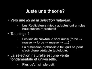 Juste une théorie? Vers une  loi de la sélection naturelle. Les Replicateurs mieux adaptés ont un plus haut succès reproductif Tautologie? Les lois de Newton le sont aussi (force -> masse -> force -> masse -> ….) La dimension probabiliste fait qu'il ne peut s'agir d'une véritable tautologie. La sélection naturelle est une vérité fondamentale et universelle. Plus qu'un simple outil. 