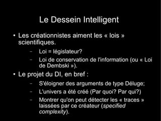 Le Dessein Intelligent Les créationnistes aiment les « lois » scientifiques. Loi = législateur? Loi de conservation de l'information (ou « Loi de Dembski »). Le projet du DI, en bref : S'éloigner des arguments de type Déluge; L'univers a été créé (Par quoi? Par qui?) Montrer qu'on peut détecter les « traces » laissées par ce créateur ( specified complexity ). 