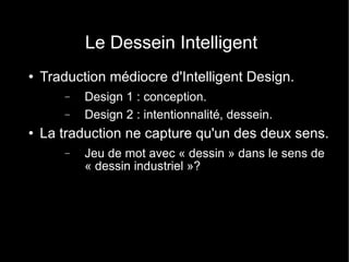 Le Dessein Intelligent Traduction médiocre d'Intelligent Design. Design 1 : conception. Design 2 : intentionnalité, dessein. La traduction ne capture qu'un des deux sens. Jeu de mot avec « dessin » dans le sens de « dessin industriel »? 