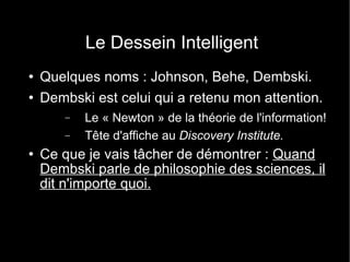 Le Dessein Intelligent Quelques noms : Johnson, Behe, Dembski. Dembski est celui qui a retenu mon attention. Le « Newton » de la théorie de l'information! Tête d'affiche au  Discovery Institute. Ce que je vais tâcher de démontrer :  Quand Dembski parle de philosophie des sciences, il dit n'importe quoi. 