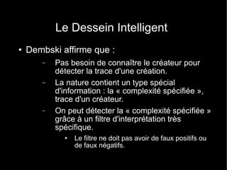 Le Dessein Intelligent Dembski affirme que : Pas besoin de connaître le créateur pour détecter la trace d'une création. La nature contient un type spécial d'information : la « complexité spécifiée », trace d'un créateur. On peut détecter la « complexité spécifiée » grâce à un filtre d'interprétation très spécifique. Le filtre ne doit pas avoir de faux positifs ou de faux négatifs. 