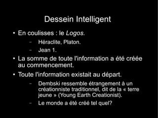 Dessein Intelligent En coulisses : le  Logos. Héraclite, Platon. Jean 1. La somme de toute l'information a été créée au commencement. Toute l'information existait au départ. Dembski ressemble étrangement à un créationniste traditionnel, dit de la « terre jeune » (Young Earth Creationist). Le monde a été créé tel quel? 