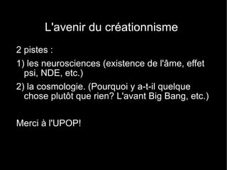 L'avenir du créationnisme 2 pistes : 1) les neurosciences (existence de l'âme, effet psi, NDE, etc.) 2) la cosmologie. (Pourquoi y a-t-il quelque chose plutôt que rien? L'avant Big Bang, etc.) Merci à l'UPOP! 