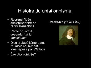 Histoire du créationnisme Reprend l'idée aristotélicienne de l'animal-machine L'âme équivaut cependant à la  conscience . Dieu a placé l'âme dans l'humain seulement. Idée reprise par Wallace Évolution dirigée? Descartes (1595-1650) 