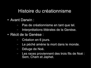 Histoire du créationnisme Avant Darwin :  Pas de créationnisme en tant que tel. Interprétations littérales de la Genèse. Récit de la Genèse : Création en 6 jours. Le péché amène la mort dans le monde. Déluge de Noé. Les races proviennent des trois fils de Noé : Sem, Cham et Japhet. 