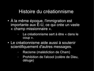 Histoire du créationnisme À la même époque, l'immigration est importante aux É-U, ce qui crée un vaste « champ missionnaire ». Le créationnisme sert à être « dans le coup ». Le créationnisme aide aussi à soutenir scientifiquement d'autres messages. Racisme (malédiction de Cham) Prohibition de l'alcool (colère de Dieu, déluge) 