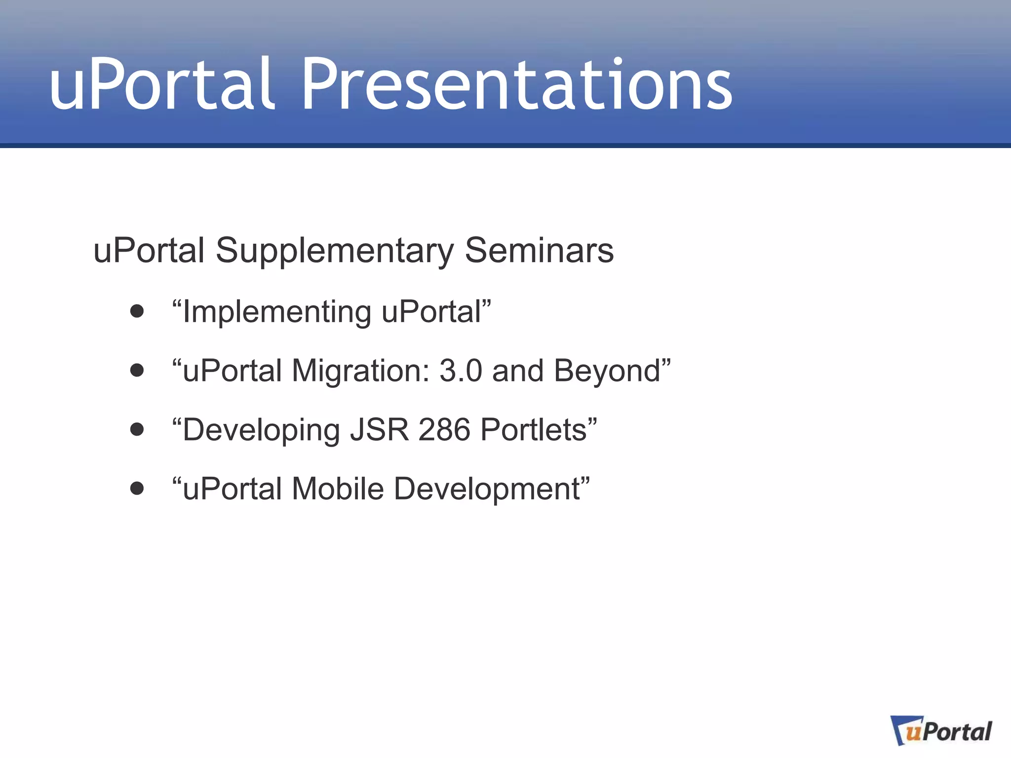 uPortal Presentations

 uPortal Supplementary Seminars
  •   “Implementing uPortal”

  •   “uPortal Migration: 3.0 and Beyond”

  •   “Developing JSR 286 Portlets”

  •   “uPortal Mobile Development”
 