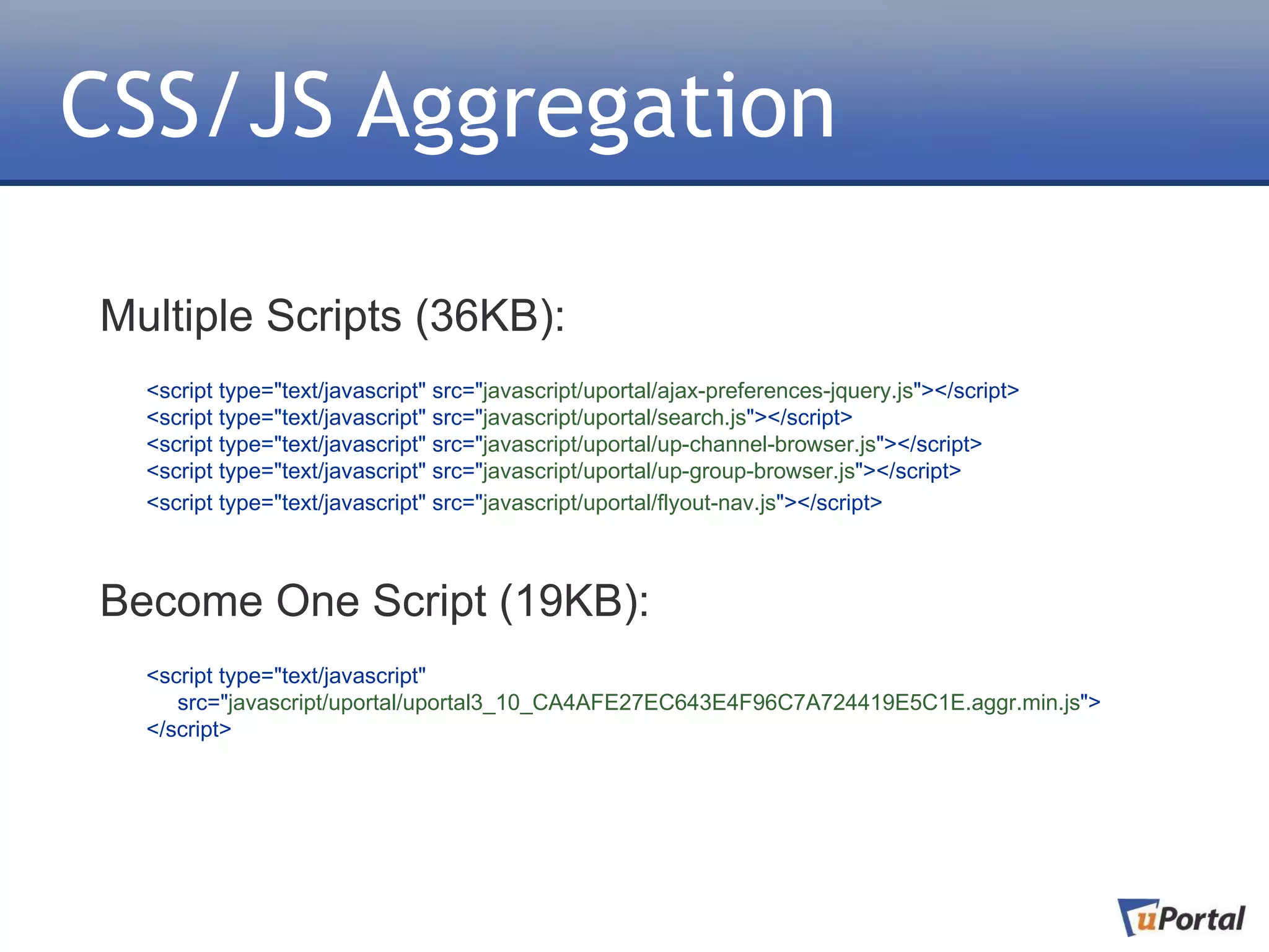 CSS/JS Aggregation

Multiple Scripts (36KB):
  <script type="text/javascript" src="javascript/uportal/ajax-preferences-jquery.js"></script>
  <script type="text/javascript" src="javascript/uportal/search.js"></script>
  <script type="text/javascript" src="javascript/uportal/up-channel-browser.js"></script>
  <script type="text/javascript" src="javascript/uportal/up-group-browser.js"></script>
  <script type="text/javascript" src="javascript/uportal/flyout-nav.js"></script>



Become One Script (19KB):
  <script type="text/javascript"
     src="javascript/uportal/uportal3_10_CA4AFE27EC643E4F96C7A724419E5C1E.aggr.min.js">
  </script>
 