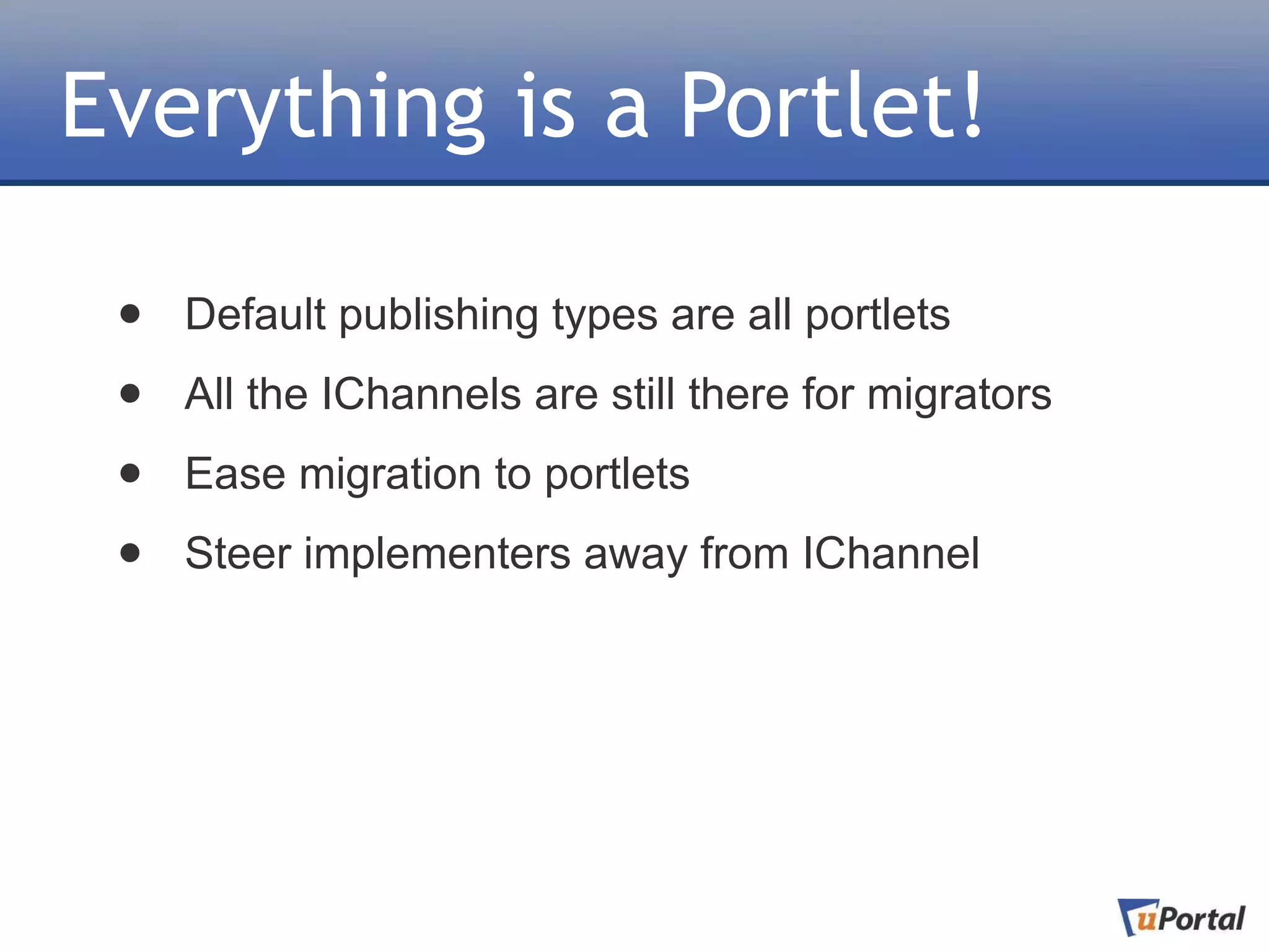 Everything is a Portlet!

 •   Default publishing types are all portlets

 •   All the IChannels are still there for migrators

 •   Ease migration to portlets

 •   Steer implementers away from IChannel
 