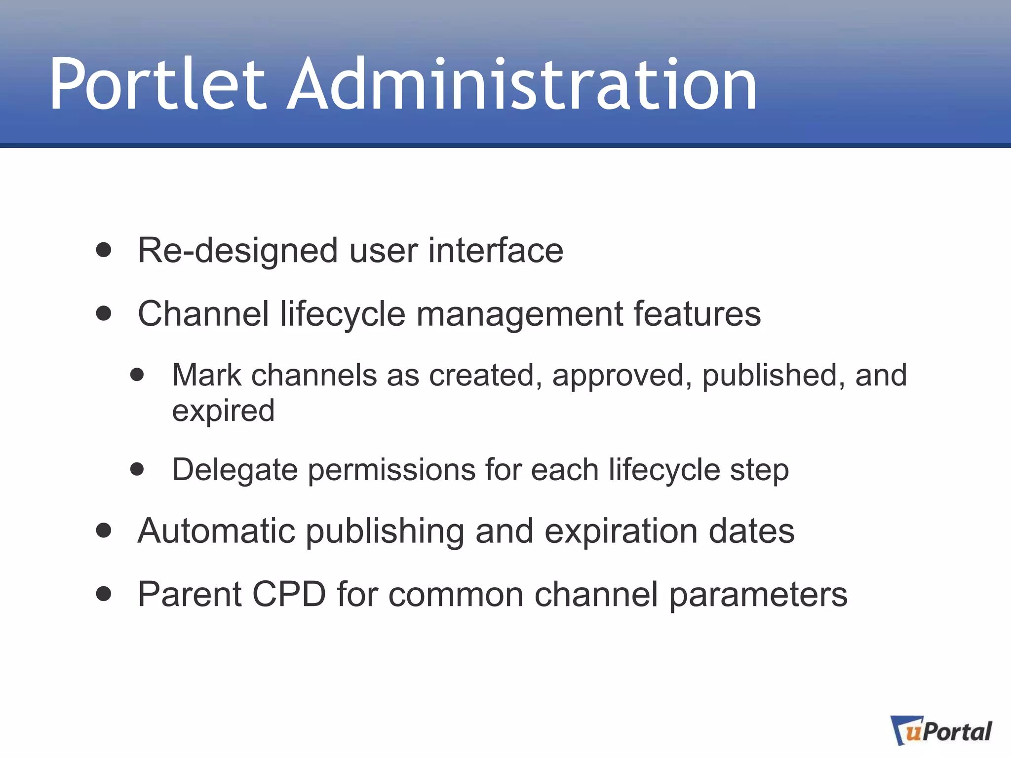 Portlet Administration

 •   Re-designed user interface

 •   Channel lifecycle management features
     •   Mark channels as created, approved, published, and
         expired

     •   Delegate permissions for each lifecycle step

 •   Automatic publishing and expiration dates

 •   Parent CPD for common channel parameters
 