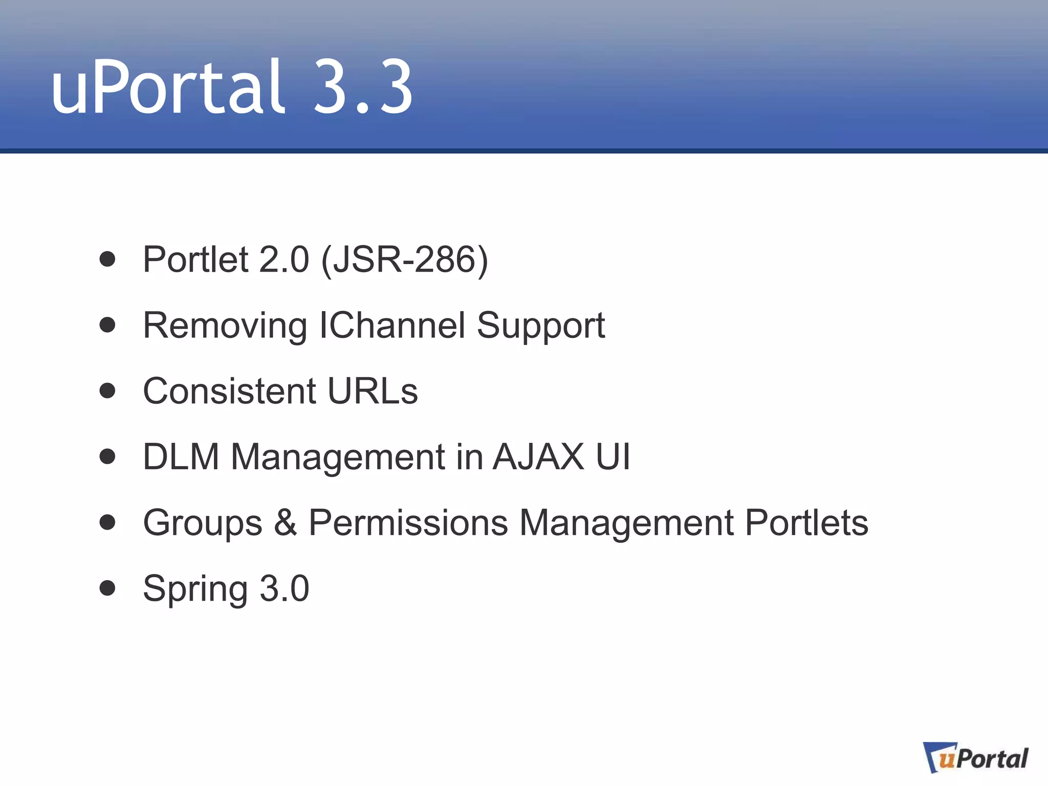 uPortal 3.3

 •   Portlet 2.0 (JSR-286)

 •   Removing IChannel Support

 •   Consistent URLs

 •   DLM Management in AJAX UI

 •   Groups & Permissions Management Portlets

 •   Spring 3.0
 