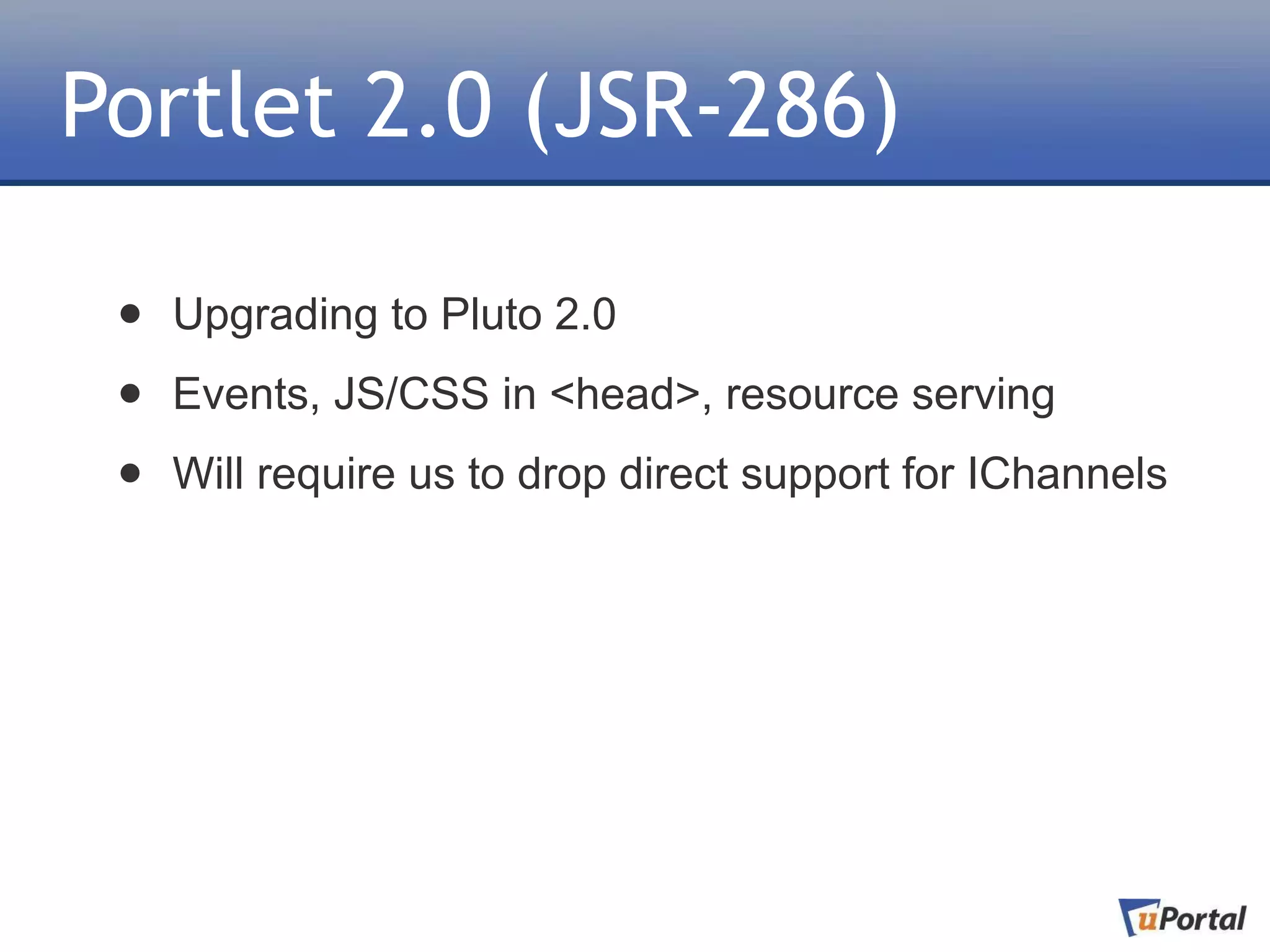 Portlet 2.0 (JSR-286)

 •   Upgrading to Pluto 2.0

 •   Events, JS/CSS in <head>, resource serving

 •   Will require us to drop direct support for IChannels
 