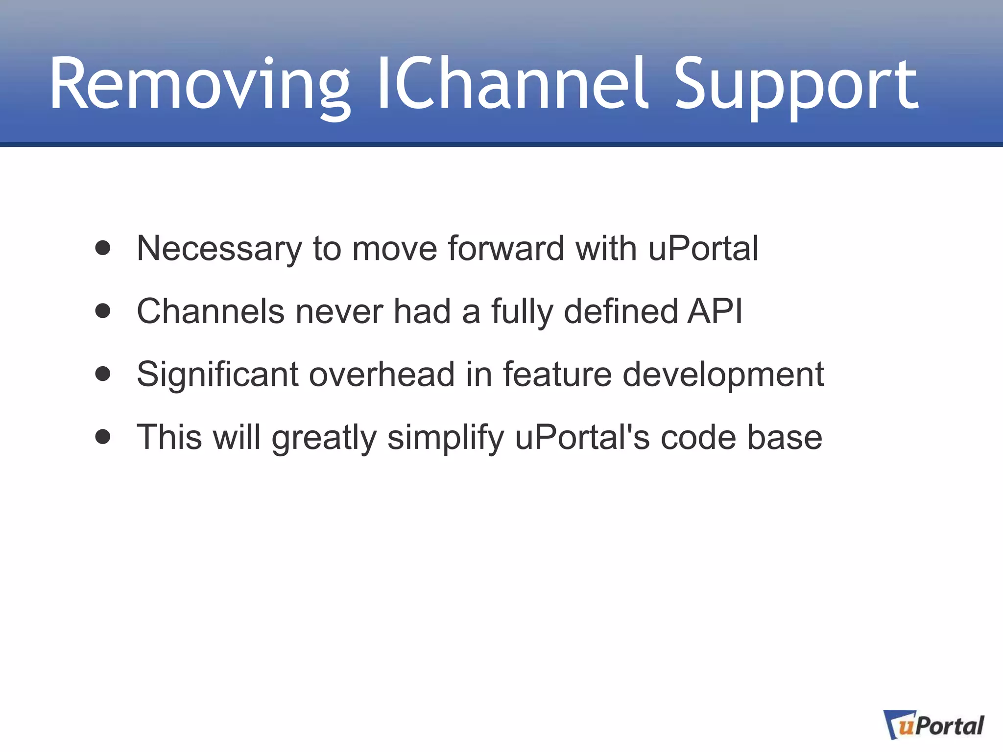 Removing IChannel Support

 •   Necessary to move forward with uPortal

 •   Channels never had a fully defined API

 •   Significant overhead in feature development

 •   This will greatly simplify uPortal's code base
 