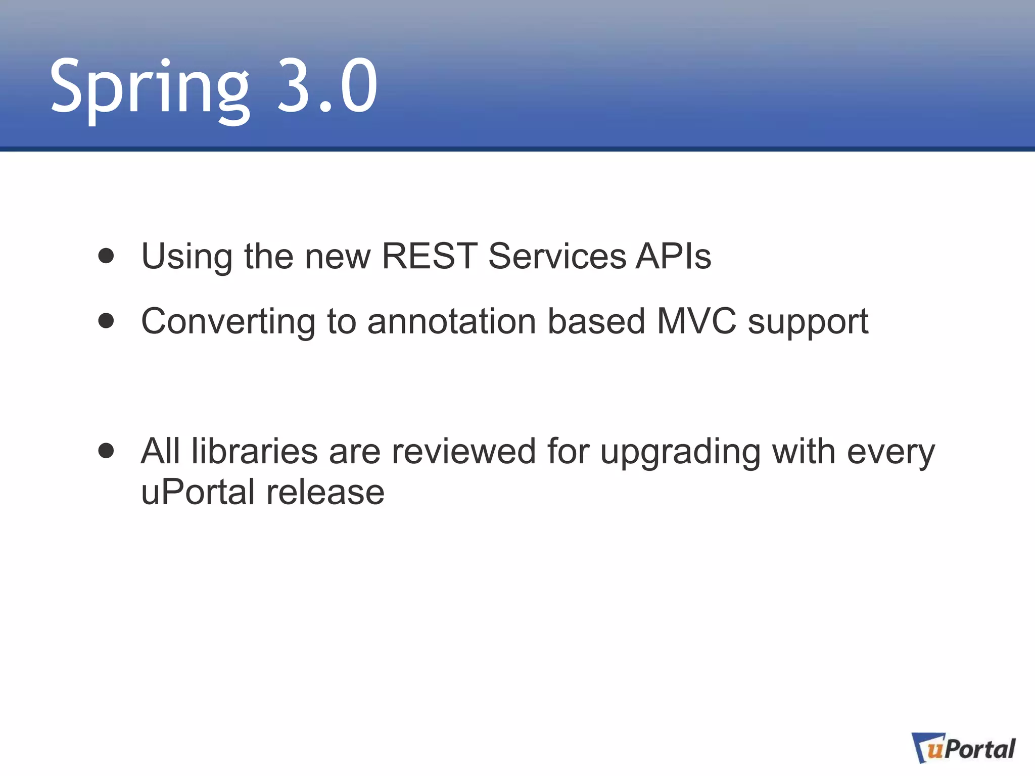 Spring 3.0

 •   Using the new REST Services APIs

 •   Converting to annotation based MVC support


 •   All libraries are reviewed for upgrading with every
     uPortal release
 