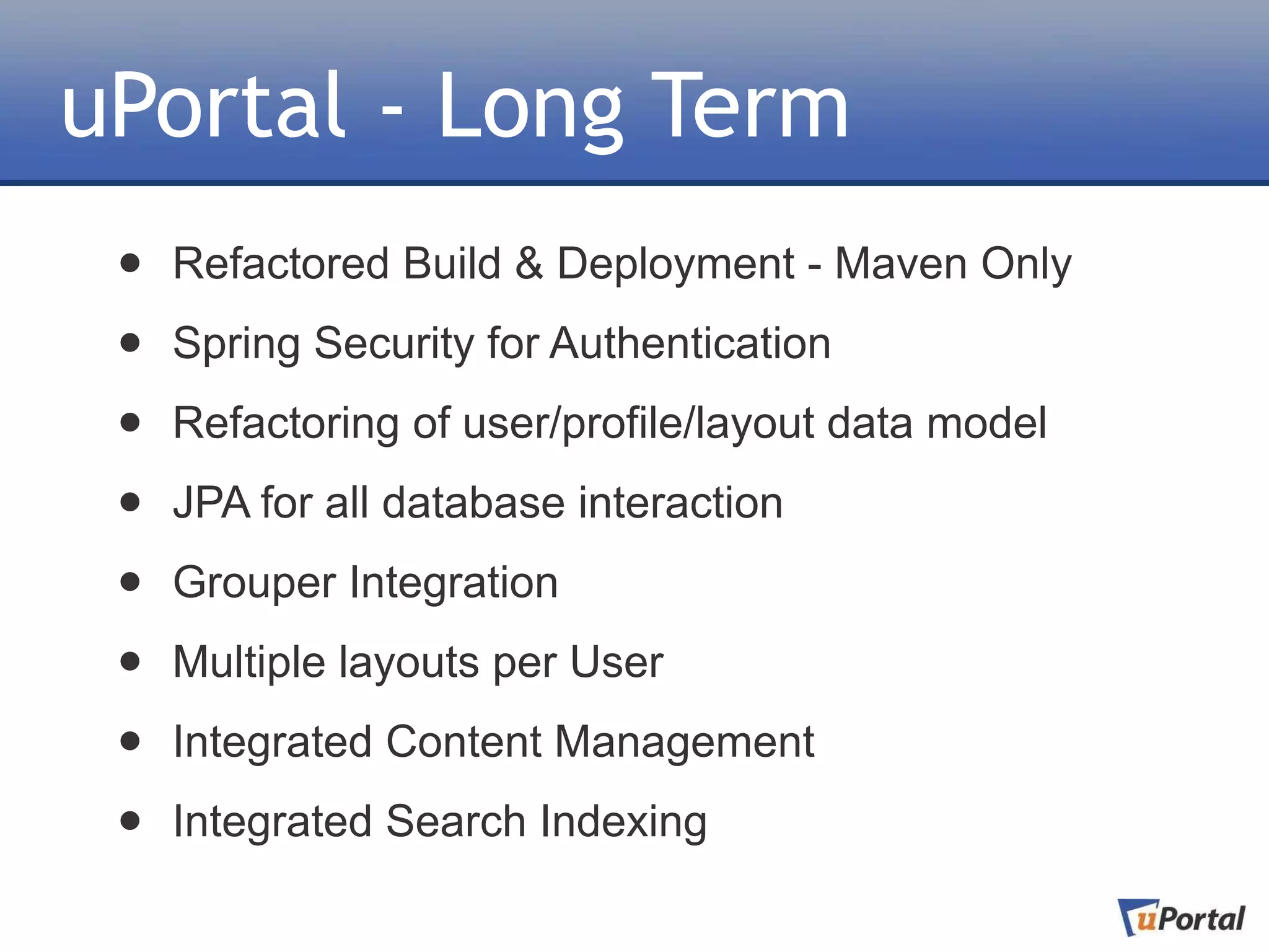 uPortal - Long Term
 •   Refactored Build & Deployment - Maven Only

 •   Spring Security for Authentication

 •   Refactoring of user/profile/layout data model

 •   JPA for all database interaction

 •   Grouper Integration

 •   Multiple layouts per User

 •   Integrated Content Management

 •   Integrated Search Indexing
 