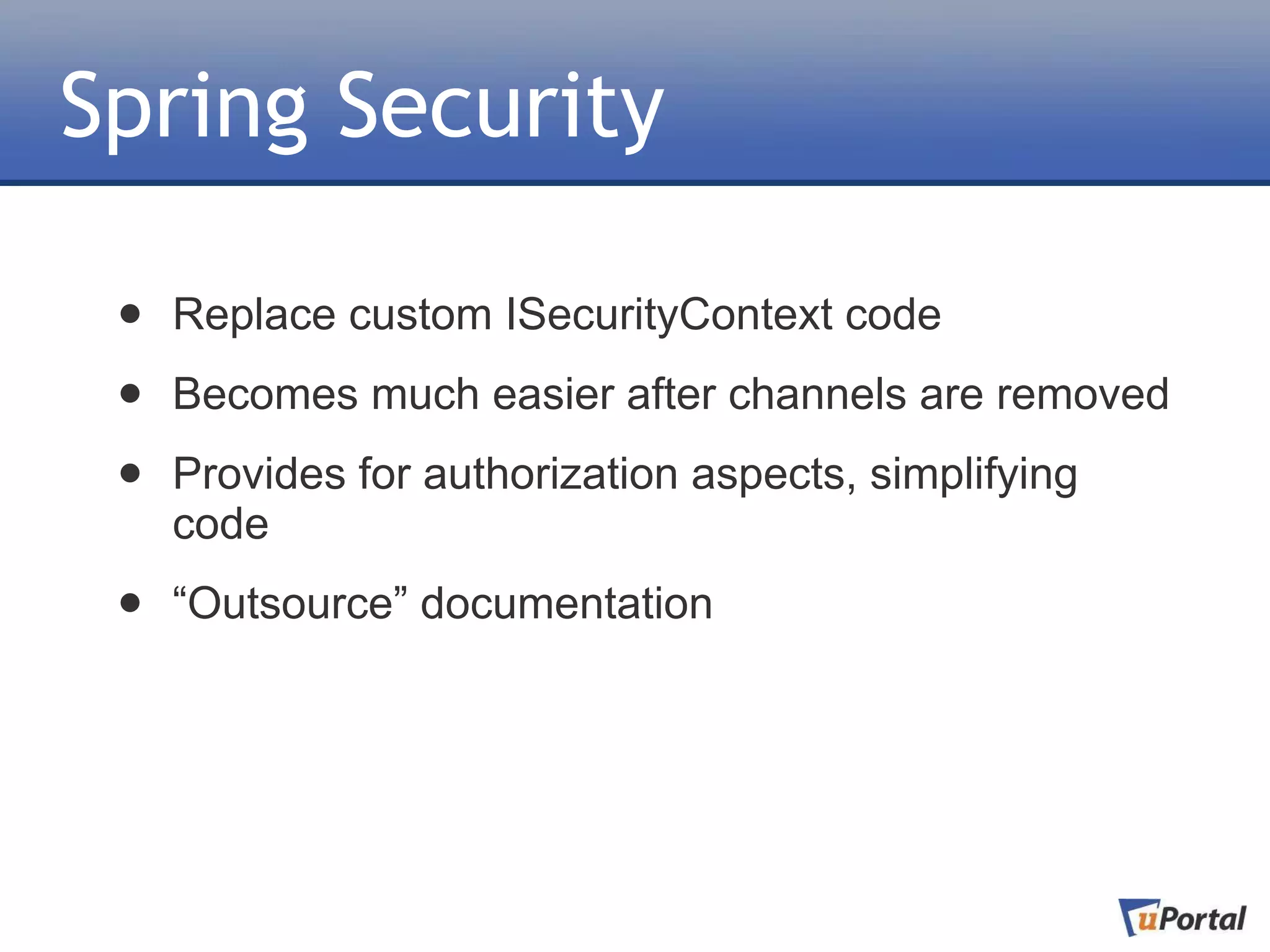 Spring Security

 •   Replace custom ISecurityContext code

 •   Becomes much easier after channels are removed

 •   Provides for authorization aspects, simplifying
     code

 •   “Outsource” documentation
 