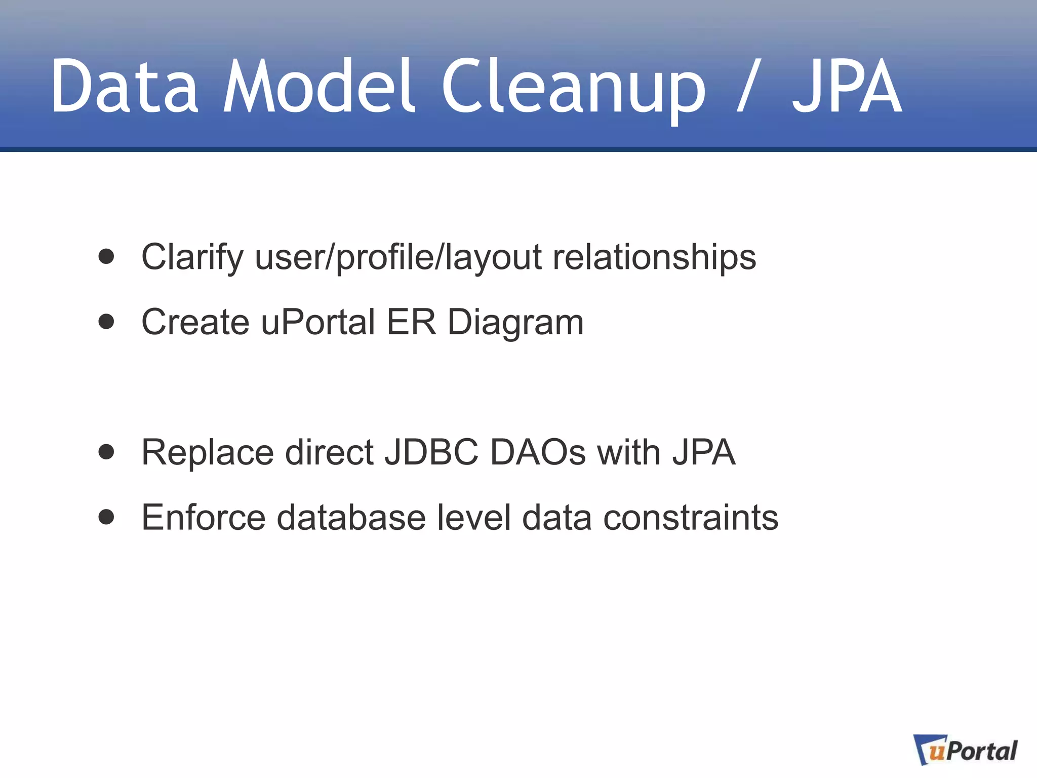 Data Model Cleanup / JPA

 •   Clarify user/profile/layout relationships

 •   Create uPortal ER Diagram


 •   Replace direct JDBC DAOs with JPA

 •   Enforce database level data constraints
 