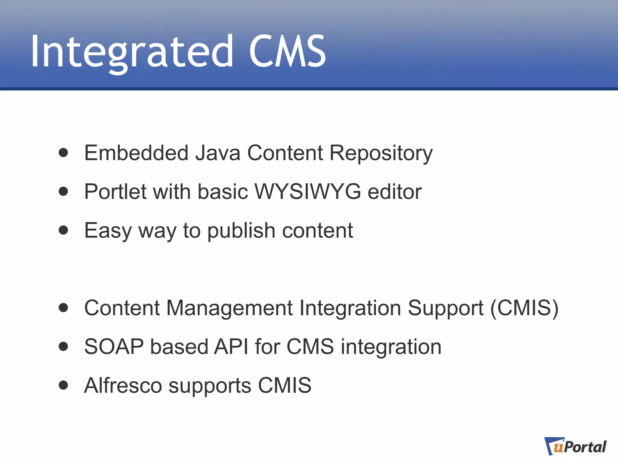 Integrated CMS

 •   Embedded Java Content Repository

 •   Portlet with basic WYSIWYG editor

 •   Easy way to publish content


 •   Content Management Integration Support (CMIS)

 •   SOAP based API for CMS integration

 •   Alfresco supports CMIS
 