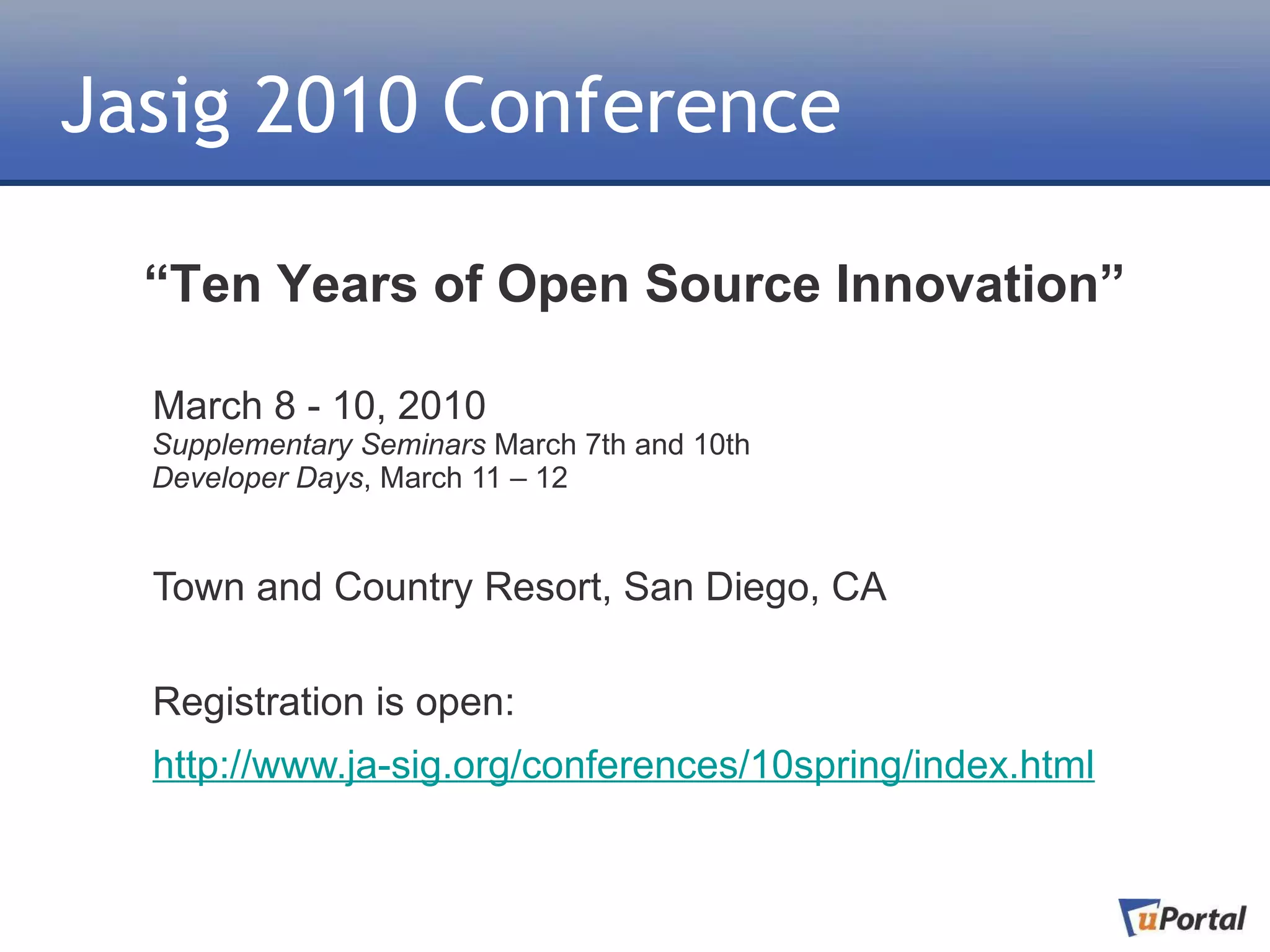 Jasig 2010 Conference

  “Ten Years of Open Source Innovation”

  March 8 - 10, 2010
  Supplementary Seminars March 7th and 10th
  Developer Days, March 11 – 12


  Town and Country Resort, San Diego, CA

  Registration is open:
  http://www.ja-sig.org/conferences/10spring/index.html
 