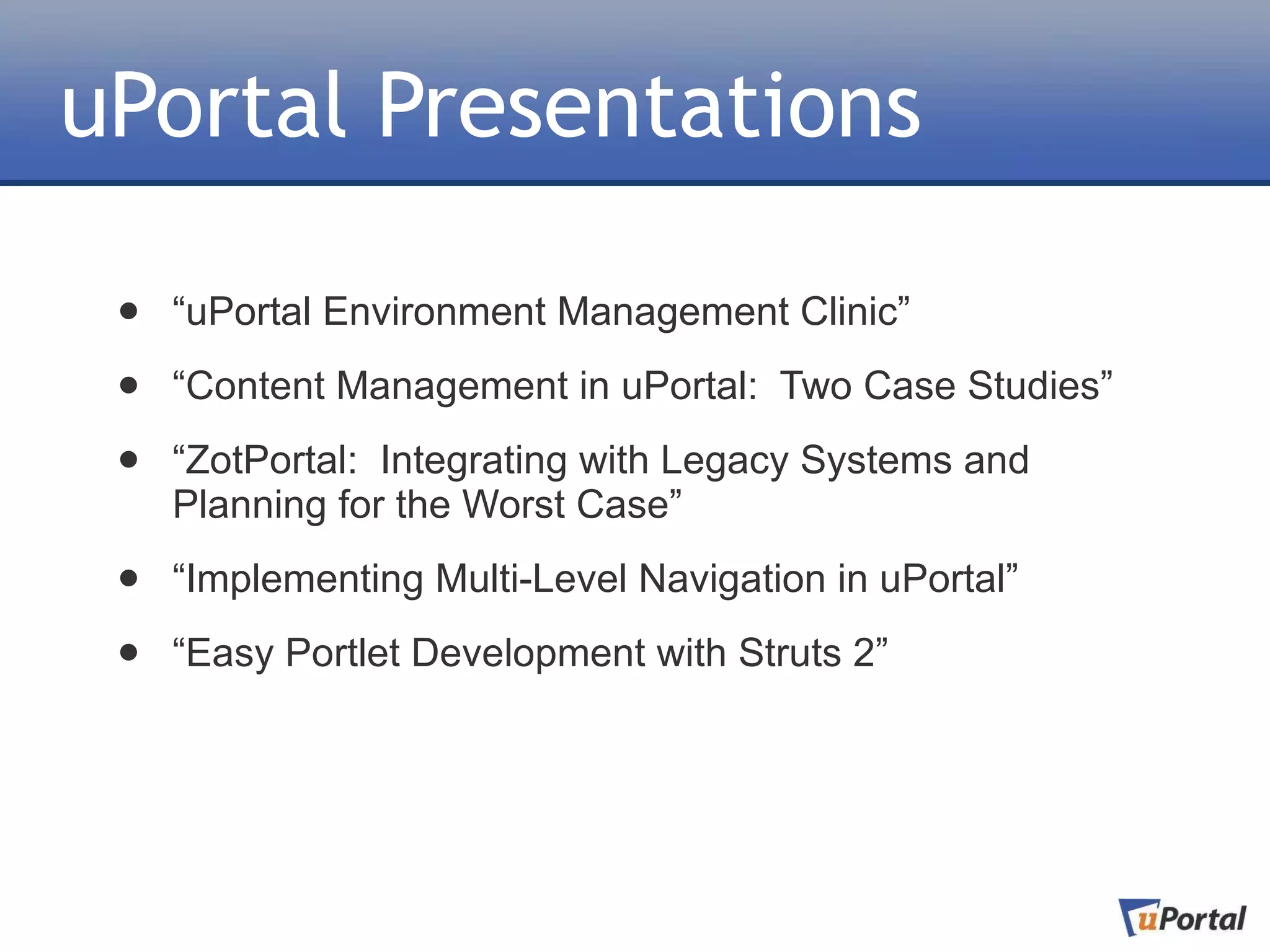 uPortal Presentations

 •   “uPortal Environment Management Clinic”

 •   “Content Management in uPortal: Two Case Studies”

 •   “ZotPortal: Integrating with Legacy Systems and
     Planning for the Worst Case”

 •   “Implementing Multi-Level Navigation in uPortal”

 •   “Easy Portlet Development with Struts 2”
 