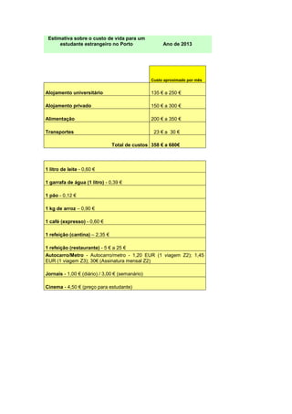 Estimativa sobre o custo de vida para um
estudante estrangeiro no Porto Ano de 2013
Custo aproximado por mês
Alojamento universitário 135 € a 250 €
Alojamento privado 150 € a 300 €
Alimentação 200 € a 350 €
Transportes 23 € a 30 €
Total de custos 358 € a 680€
1 litro de leite - 0,60 €
1 garrafa de água (1 litro) - 0,39 €
1 pão - 0,12 €
1 kg de arroz – 0,90 €
1 café (expresso) - 0,60 €
1 refeição (cantina) – 2,35 €
1 refeição (restaurante) - 5 € a 25 €
Autocarro/Metro - Autocarro/metro - 1,20 EUR (1 viagem Z2); 1,45
EUR (1 viagem Z3); 30€ (Assinatura mensal Z2)
Jornais - 1,00 € (diário) / 3,00 € (semanário)
Cinema - 4,50 € (preço para estudante)
 