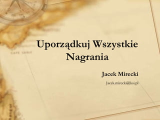 Uporządkuj Wszystkie
     Nagrania
            Jacek Mirecki
             Jacek.mirecki@ksi.pl
 