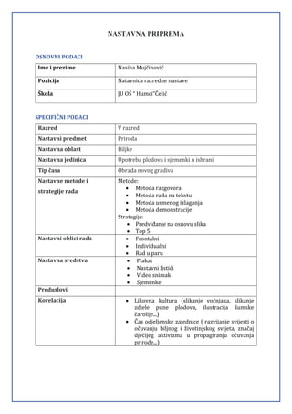 NASTAVNA PRIPREMA
OSNOVNI PODACI
Ime i prezime Nasiha Mujčinović
Pozicija Natavnica razredne nastave
Škola JU OŠ “ Humci”Čelić
SPECIFIČNI PODACI
Razred V razred
Nastavni predmet Priroda
Nastavna oblast Biljke
Nastavna jedinica Upotreba plodova i sjemenki u ishrani
Tip časa Obrada novog gradiva
Nastavne metode i
strategije rada
Metode:
 Metoda razgovora
 Metoda rada na tekstu
 Metoda usmenog izlaganja
 Metoda demonstracije
Strategije:
 Predviđanje na osnovu slika
 Top 5
Nastavni oblici rada  Frontalni
 Individualni
 Rad u paru
Nastavna sredstva  Plakat
 Nastavni listići
 Video snimak
 Sjemenke
Preduslovi
Korelacija  Likovna kultura (slikanje voćnjaka, slikanje
zdjele pune plodova, ilustracija šumske
čarolije...)
 Čas odjeljenske zajednice ( razvijanje svijesti o
očuvanju biljnog i životinjskog svijeta, značaj
dječijeg aktivizma u propagiranju očuvanja
prirode...)
 