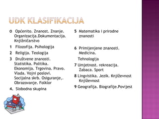 O   Općenito. Znanost. Znanje.  Organizacija.Dokumentacija. Knjižničarstvo 1  Filozofija. Psihologija 2  Religija. Teologija 3   Društvene znanosti. Statistika. Politika. Ekonomija. Trgovina. Pravo. Vlada. Vojni poslovi. Socijalna skrb. Osiguranje,. Obrazovanje. Folklor 4.  Slobodna skupina 5  Matematika i prirodne znanosti 6  Primijenjene znanosti. Medicina. Tehnologija 7  Umjetnost. rekreacija. Zabaca. Sport 8  Lingvistika. Jezik. Književnost Književnost 9  Geografija. Biografije.Povijest 
