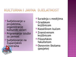 Suradnja s medijima Gradskom knjižnicom Kazališnom kućom Znanstvenom knjižnicom Filozofskim fakultetom Osnovnim školama (posjete) Sudjelovanje u projektima, organiziranje kulturnih večeri Pripremanje izložbi za javnost Sudjelovanje na Županijskim smotrama 