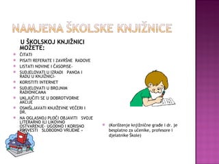 U ŠKOLSKOJ KNJIŽNICI MOŽETE: ČITATI PISATI REFERATE I ZAVRŠNE  RADOVE LISTATI NOVINE I ČASOPISE- SUDJELOVATI U IZRADI  PANOA I RADU U KNJIŽNICI-  KORISTITI INTERNET SUDJELOVATI U BROJNIM RADIONICAMA UKLJUČITI SE U DOBROTVORNE AKCIJE OSMIŠLJAVATI KNJIŽEVNE VEČERI I DR. NA OGLASNOJ PLOČI OBJAVITI  SVOJE LITERARNO ILI LIKOVNO  OSTVARENJE- UGODNO I KORISNO PROVESTI  SLOBODNO VRIJEME « (Korištenje knjižnične građe i dr. je besplatno za učenike, profesore i djelatnike Škole) 