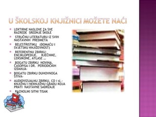 LEKTIRNE NASLOVE ZA SVE RAZREDE  SREDNJE ŠKOLE STRUČNU LITERATURU IZ SVIH NASTAVNIH  PREDMETA BELESTRISTIKU  (DOMAĆU I SVJETSKU KNJIŽEVNOST) REFERENTNU ZBIRKU; ENCIKLOPEDIJE,  RJEČNIKE, LEKSIKONE, ATLASE … BOGATU ZBIRKU  NOVINA, ČASOPISA I DR.  PERIODIČKIH IZDANJA- BOGATU ZBIRKU DUHOVNOGA ŠTIVA- AUDIOVIZUALNU ZBIRKU, CD i sl.- KNJIŽNU I NEKNJIŽNU GRAĐU KOJA PRATI  NASTAVNE SADRŽAJE RAZNOLIKI SITNI TISAK 