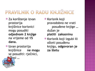 Za korištenje izvan prostorija  knjižnice korisnici mogu posuditi  odjednom 2 knjige  na vrijeme od  15 dana. Izvan prostorija knjižnice  ne mogu  se posuditi: rječnici, atlasi … Korisnik koji pravodobno ne vrati  posuđene knjige … dužan je  platiti  zakasninu Korisnik koji izgubi ili ošteti posuđenu  knjigu,  odgovoran je za štetu 