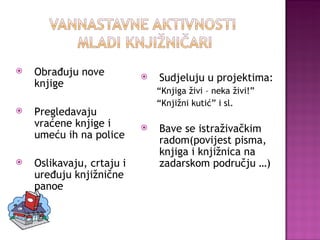 Obrađuju nove knjige Pregledavaju vraćene knjige i umeću ih na police Oslikavaju, crtaju i uređuju knjižnične panoe Sudjeluju u projektima: “ Knjiga živi – neka živi!” “ Knjižni kutić” i sl. Bave se istraživačkim radom(povijest pisma, knjiga i knjižnica na zadarskom području …) 