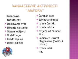 Čaroban krep Salvetna tehnika Izrada čestitki Izrada nakita Cvijeće od čarapa i žice Radionice ususret blagdanima (Božiću i Uskrsu) Izrada lutki itd. Kreativne radionice: Oslikavanje svile Slikanje na staklu Gipsani odljevci Modeliranje Izrada sapuna Ukrasi od žice 